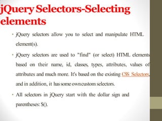 jQuerySelectors-Selecting
elements
• jQuery selectors allow you to select and manipulate HTML
element(s).
• jQuery selectors are used to "find" (or select) HTML elements
based on their name, id, classes, types, attributes, values of
attributes and much more. It's based on the existing CSS Selectors,
and in addition, it hassome owncustom selectors.
• All selectors in jQuery start with the dollar sign and
parentheses:$().
 