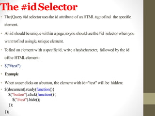 The #idSelector
• ThejQuery #id selector usesthe id attribute of anHTMLtag tofind the specific
element.
• Anid should be unique within apage,soyou should usethe#id selector when you
want tofind asingle, unique element.
• Tofind anelement with aspecificid, write ahashcharacter, followed by the id
ofthe HTMLelement:
• $("#test")
• Example
• Whenauserclicks on abutton, the element with id="test" will be hidden:
• $(document).ready(function(){
$("button").click(function(){
$("#test").hide();
});
});
 