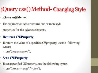 jQuery css()Method-ChangingStyle
• jQuerycss()Method
• Thecss()method setsor returns one or morestyle
properties for the selectedelements.
• ReturnaCSSProperty
• Toreturn the valueof aspecified CSSproperty, usethe following
syntax:
• css("propertyname");
• SetaCSSProperty
• Toset aspecified CSSproperty, usethe following syntax:
• css("propertyname","value");
 