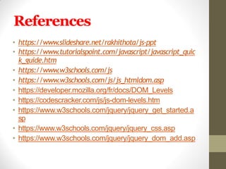 References
• https://www.slideshare.net/rakhithota/js-ppt
• https://www.tutorialspoint.com/javascript/javascript_quic
k_guide.htm
• https://www.w3schools.com/js
• https://www.w3schools.com/js/js_htmldom.asp
• https://developer.mozilla.org/fr/docs/DOM_Levels
• https://codescracker.com/js/js-dom-levels.htm
• https://www.w3schools.com/jquery/jquery_get_started.a
sp
• https://www.w3schools.com/jquery/jquery_css.asp
• https://www.w3schools.com/jquery/jquery_dom_add.asp
 