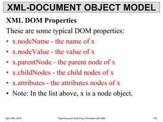 XML-DOCUMENT OBJECT MODEL
XML DOM Properties
These are some typical DOM properties:
• x.nodeName - the name of x
• x.nodeValue - the value of x
• x.parentNode - the parent node of x
• x.childNodes - the child nodes of x
• x.attributes - the attributes nodes of x
• Note: In the list above, x is a node object.
April 29th, 2003 Organizing and Searching Information with XML 100
 