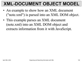 XML-DOCUMENT OBJECT MODEL
• An example to show how an XML document
("note.xml") is parsed into an XML DOM object.
• This example parses an XML document
(note.xml) into an XML DOM object and
extracts information from it with JavaScript.
April 29th, 2003 Organizing and Searching Information with XML 102
 