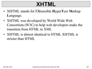 XHTML
• XHTML stands for EXtensible HyperText Markup
Language.
• XHTML was developed by World Wide Web
Consortium (W3C) to help web developers make the
transition from HTML to XML
• XHTML is almost identical to HTML XHTML is
stricter than HTML
April 29th, 2003 Organizing and Searching Information with XML 109
 