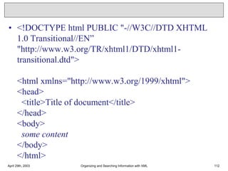 • <!DOCTYPE html PUBLIC "-//W3C//DTD XHTML
1.0 Transitional//EN”
"http://www.w3.org/TR/xhtml1/DTD/xhtml1-
transitional.dtd">
<html xmlns="http://www.w3.org/1999/xhtml">
<head>
<title>Title of document</title>
</head>
<body>
some content
</body>
</html>
April 29th, 2003 Organizing and Searching Information with XML 112
 
