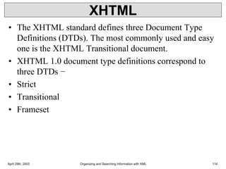 XHTML
• The XHTML standard defines three Document Type
Definitions (DTDs). The most commonly used and easy
one is the XHTML Transitional document.
• XHTML 1.0 document type definitions correspond to
three DTDs −
• Strict
• Transitional
• Frameset
April 29th, 2003 Organizing and Searching Information with XML 114
 