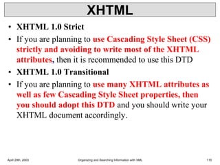 XHTML
• XHTML 1.0 Strict
• If you are planning to use Cascading Style Sheet (CSS)
strictly and avoiding to write most of the XHTML
attributes, then it is recommended to use this DTD
• XHTML 1.0 Transitional
• If you are planning to use many XHTML attributes as
well as few Cascading Style Sheet properties, then
you should adopt this DTD and you should write your
XHTML document accordingly.
April 29th, 2003 Organizing and Searching Information with XML 115
 