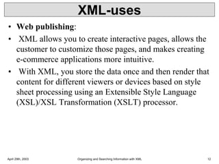 XML-uses
• Web publishing:
• XML allows you to create interactive pages, allows the
customer to customize those pages, and makes creating
e-commerce applications more intuitive.
• With XML, you store the data once and then render that
content for different viewers or devices based on style
sheet processing using an Extensible Style Language
(XSL)/XSL Transformation (XSLT) processor.
April 29th, 2003 Organizing and Searching Information with XML 12
 