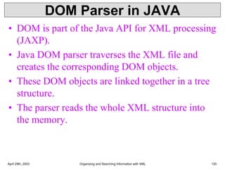 DOM Parser in JAVA
• DOM is part of the Java API for XML processing
(JAXP).
• Java DOM parser traverses the XML file and
creates the corresponding DOM objects.
• These DOM objects are linked together in a tree
structure.
• The parser reads the whole XML structure into
the memory.
April 29th, 2003 Organizing and Searching Information with XML 120
 