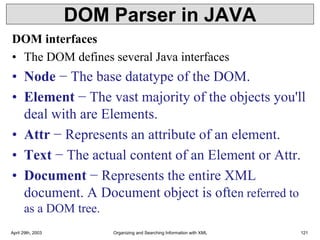 DOM Parser in JAVA
DOM interfaces
• The DOM defines several Java interfaces
• Node − The base datatype of the DOM.
• Element − The vast majority of the objects you'll
deal with are Elements.
• Attr − Represents an attribute of an element.
• Text − The actual content of an Element or Attr.
• Document − Represents the entire XML
document. A Document object is often referred to
as a DOM tree.
April 29th, 2003 Organizing and Searching Information with XML 121
 