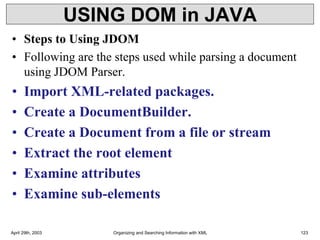 USING DOM in JAVA
• Steps to Using JDOM
• Following are the steps used while parsing a document
using JDOM Parser.
• Import XML-related packages.
• Create a DocumentBuilder.
• Create a Document from a file or stream
• Extract the root element
• Examine attributes
• Examine sub-elements
April 29th, 2003 Organizing and Searching Information with XML 123
 