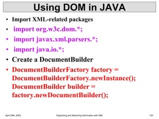 Using DOM in JAVA
• Import XML-related packages
• import org.w3c.dom.*;
• import javax.xml.parsers.*;
• import java.io.*;
• Create a DocumentBuilder
• DocumentBuilderFactory factory =
DocumentBuilderFactory.newInstance();
DocumentBuilder builder =
factory.newDocumentBuilder();
April 29th, 2003 Organizing and Searching Information with XML 124
 