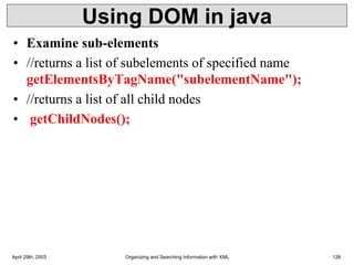 Using DOM in java
• Examine sub-elements
• //returns a list of subelements of specified name
getElementsByTagName("subelementName");
• //returns a list of all child nodes
• getChildNodes();
April 29th, 2003 Organizing and Searching Information with XML 126
 
