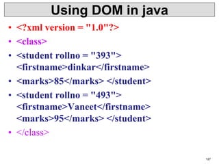 Using DOM in java
• <?xml version = "1.0"?>
• <class>
• <student rollno = "393">
<firstname>dinkar</firstname>
• <marks>85</marks> </student>
• <student rollno = "493">
<firstname>Vaneet</firstname>
<marks>95</marks> </student>
• </class>
127
 