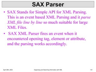 SAX Parser
• SAX Stands for Simple API for XML Parsing.
This is an event based XML Parsing and it parse
XML file line by line so much suitable for large
XML Files.
• SAX XML Parser fires an event when it
encountered opening tag, element or attribute,
and the parsing works accordingly.
April 29th, 2003 Organizing and Searching Information with XML 131
 