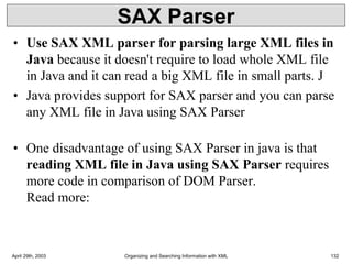 SAX Parser
• Use SAX XML parser for parsing large XML files in
Java because it doesn't require to load whole XML file
in Java and it can read a big XML file in small parts. J
• Java provides support for SAX parser and you can parse
any XML file in Java using SAX Parser
• One disadvantage of using SAX Parser in java is that
reading XML file in Java using SAX Parser requires
more code in comparison of DOM Parser.
Read more:
April 29th, 2003 Organizing and Searching Information with XML 132
 