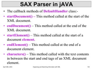 SAX Parser in jAVA
• The callback methods of DefaultHandler class:-
• startDocument() – This method called at the start of the
XML document.
• endDocument() – This method called at the end of the
XML document.
• startElement() – This method called at the start of a
document element.
• endElement() – This method called at the end of a
document element.
• characters() – This method called with the text contents
in between the start and end tags of an XML document
element.
April 29th, 2003 Organizing and Searching Information with XML 133
 