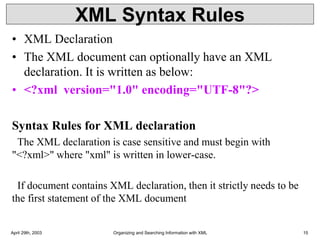 XML Syntax Rules
• XML Declaration
• The XML document can optionally have an XML
declaration. It is written as below:
• <?xml version="1.0" encoding="UTF-8"?>
Syntax Rules for XML declaration
The XML declaration is case sensitive and must begin with
"<?xml>" where "xml" is written in lower-case.
If document contains XML declaration, then it strictly needs to be
the first statement of the XML document
April 29th, 2003 Organizing and Searching Information with XML 15
 