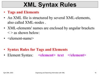 XML Syntax Rules
• Tags and Elements
• An XML file is structured by several XML-elements,
also called XML-nodes .
• XML-elements' names are enclosed by angular brackets
< > as shown below:
• <element-name>
• Syntax Rules for Tags and Elements
• Element Syntax: <element> text </element>
April 29th, 2003 Organizing and Searching Information with XML 16
 