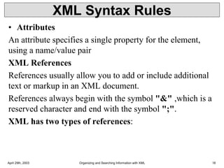 XML Syntax Rules
• Attributes
An attribute specifies a single property for the element,
using a name/value pair
XML References
References usually allow you to add or include additional
text or markup in an XML document.
References always begin with the symbol "&" ,which is a
reserved character and end with the symbol ";".
XML has two types of references:
April 29th, 2003 Organizing and Searching Information with XML 18
 