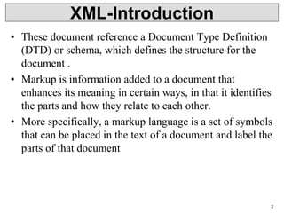 2
• These document reference a Document Type Definition
(DTD) or schema, which defines the structure for the
document .
• Markup is information added to a document that
enhances its meaning in certain ways, in that it identifies
the parts and how they relate to each other.
• More specifically, a markup language is a set of symbols
that can be placed in the text of a document and label the
parts of that document
XML-Introduction
 