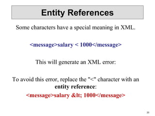 20
Entity References
Some characters have a special meaning in XML.
<message>salary < 1000</message>
This will generate an XML error:
To avoid this error, replace the "<" character with an
entity reference:
<message>salary < 1000</message>
 