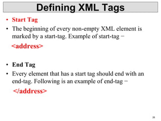 Defining XML Tags
• Start Tag
• The beginning of every non-empty XML element is
marked by a start-tag. Example of start-tag −
<address>
• End Tag
• Every element that has a start tag should end with an
end-tag. Following is an example of end-tag −
</address>
26
 