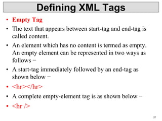 Defining XML Tags
• Empty Tag
• The text that appears between start-tag and end-tag is
called content.
• An element which has no content is termed as empty.
An empty element can be represented in two ways as
follows −
• A start-tag immediately followed by an end-tag as
shown below −
• <hr></hr>
• A complete empty-element tag is as shown below −
• <hr />
27
 