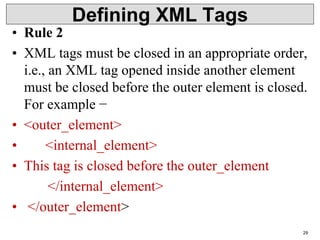Defining XML Tags
• Rule 2
• XML tags must be closed in an appropriate order,
i.e., an XML tag opened inside another element
must be closed before the outer element is closed.
For example −
• <outer_element>
• <internal_element>
• This tag is closed before the outer_element
</internal_element>
• </outer_element>
29
 