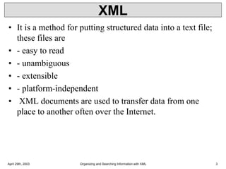 XML
• It is a method for putting structured data into a text file;
these files are
• - easy to read
• - unambiguous
• - extensible
• - platform-independent
• XML documents are used to transfer data from one
place to another often over the Internet.
April 29th, 2003 Organizing and Searching Information with XML 3
 