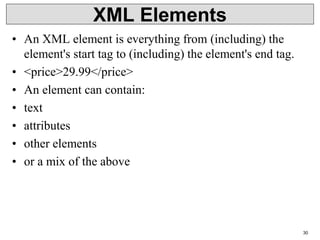 XML Elements
• An XML element is everything from (including) the
element's start tag to (including) the element's end tag.
• <price>29.99</price>
• An element can contain:
• text
• attributes
• other elements
• or a mix of the above
30
 
