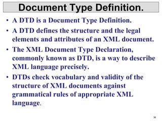 Document Type Definition.
• A DTD is a Document Type Definition.
• A DTD defines the structure and the legal
elements and attributes of an XML document.
• The XML Document Type Declaration,
commonly known as DTD, is a way to describe
XML language precisely.
• DTDs check vocabulary and validity of the
structure of XML documents against
grammatical rules of appropriate XML
language.
36
 
