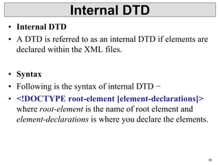 Internal DTD
• Internal DTD
• A DTD is referred to as an internal DTD if elements are
declared within the XML files.
• Syntax
• Following is the syntax of internal DTD −
• <!DOCTYPE root-element [element-declarations]>
where root-element is the name of root element and
element-declarations is where you declare the elements.
39
 
