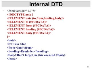 Internal DTD
• <?xml version="1.0"?>
<!DOCTYPE note [
<!ELEMENT note (to,from,heading,body)>
<!ELEMENT to (#PCDATA)>
<!ELEMENT from (#PCDATA)>
<!ELEMENT heading (#PCDATA)>
<!ELEMENT body (#PCDATA)>
]>
<note>
<to>Tove</to>
<from>Jani</from>
<heading>Reminder</heading>
<body>Don't forget me this weekend</body>
</note>
40
 