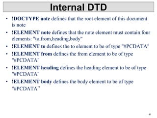 Internal DTD
• !DOCTYPE note defines that the root element of this document
is note
• !ELEMENT note defines that the note element must contain four
elements: "to,from,heading,body"
• !ELEMENT to defines the to element to be of type "#PCDATA"
• !ELEMENT from defines the from element to be of type
"#PCDATA"
• !ELEMENT heading defines the heading element to be of type
"#PCDATA"
• !ELEMENT body defines the body element to be of type
"#PCDATA"
41
 