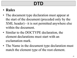 DTD
• Rules
• The document type declaration must appear at
the start of the document (preceded only by the
XML header) - it is not permitted anywhere else
within the document.
• Similar to the DOCTYPE declaration, the
element declarations must start with an
exclamation mark.
• The Name in the document type declaration must
match the element type of the root element.
42
 