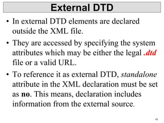 External DTD
• In external DTD elements are declared
outside the XML file.
• They are accessed by specifying the system
attributes which may be either the legal .dtd
file or a valid URL.
• To reference it as external DTD, standalone
attribute in the XML declaration must be set
as no. This means, declaration includes
information from the external source.
43
 