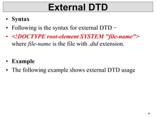 External DTD
• Syntax
• Following is the syntax for external DTD −
• <!DOCTYPE root-element SYSTEM "file-name">
where file-name is the file with .dtd extension.
• Example
• The following example shows external DTD usage
44
 