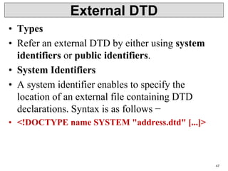 External DTD
• Types
• Refer an external DTD by either using system
identifiers or public identifiers.
• System Identifiers
• A system identifier enables to specify the
location of an external file containing DTD
declarations. Syntax is as follows −
• <!DOCTYPE name SYSTEM "address.dtd" [...]>
47
 