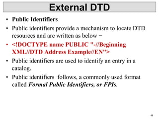 External DTD
• Public Identifiers
• Public identifiers provide a mechanism to locate DTD
resources and are written as below −
• <!DOCTYPE name PUBLIC "-//Beginning
XML//DTD Address Example//EN">
• Public identifiers are used to identify an entry in a
catalog.
• Public identifiers follows, a commonly used format
called Formal Public Identifiers, or FPIs.
48
 