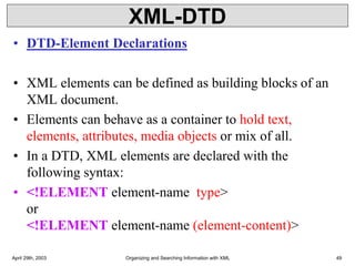 XML-DTD
• DTD-Element Declarations
• XML elements can be defined as building blocks of an
XML document.
• Elements can behave as a container to hold text,
elements, attributes, media objects or mix of all.
• In a DTD, XML elements are declared with the
following syntax:
• <!ELEMENT element-name type>
or
<!ELEMENT element-name (element-content)>
April 29th, 2003 Organizing and Searching Information with XML 49
 