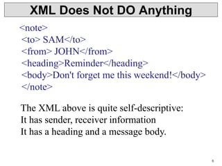 5
XML Does Not DO Anything
<note>
<to> SAM</to>
<from> JOHN</from>
<heading>Reminder</heading>
<body>Don't forget me this weekend!</body>
</note>
The XML above is quite self-descriptive:
It has sender, receiver information
It has a heading and a message body.
 