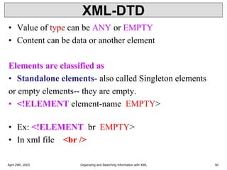 XML-DTD
• Value of type can be ANY or EMPTY
• Content can be data or another element
Elements are classified as
• Standalone elements- also called Singleton elements
or empty elements-- they are empty.
• <!ELEMENT element-name EMPTY>
• Ex: <!ELEMENT br EMPTY>
• In xml file <br />
April 29th, 2003 Organizing and Searching Information with XML 50
 