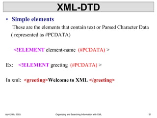 XML-DTD
• Simple elements
These are the elements that contain text or Parsed Character Data
( represented as #PCDATA)
<!ELEMENT element-name (#PCDATA) >
Ex: <!ELEMENT greeting (#PCDATA) >
In xml: <greeting>Welcome to XML </greeting>
April 29th, 2003 Organizing and Searching Information with XML 51
 