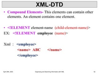XML-DTD
• Compound Elements- This elements can contain other
elements. An element contains one element.
• <!ELEMENT element-name (child-element-name)>
EX: <!ELEMENT employee (name)>
Xml : <employee>
<name> ABC </name>
</employee>
April 29th, 2003 Organizing and Searching Information with XML 52
 