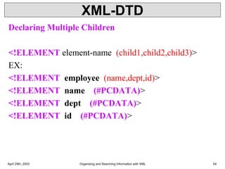 XML-DTD
Declaring Multiple Children
<!ELEMENT element-name (child1,child2,child3)>
EX:
<!ELEMENT employee (name,dept,id)>
<!ELEMENT name (#PCDATA)>
<!ELEMENT dept (#PCDATA)>
<!ELEMENT id (#PCDATA)>
April 29th, 2003 Organizing and Searching Information with XML 54
 