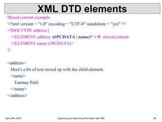 XML DTD elements
Mixed content example
<?xml version = "1.0" encoding = "UTF-8" standalone = "yes" ?>
<!DOCTYPE address [
<!ELEMENT address (#PCDATA | name)* >→ mixed content
<!ELEMENT name (#PCDATA)>
]>
<address>
Here's a bit of text mixed up with the child element.
<name>
Tanmay Patil
</name>
</address>
April 29th, 2003 Organizing and Searching Information with XML 56
 