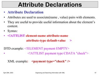 Attribute Declarations
• Attribute Declaration
• Attributes are used to associate(name , value) pairs with elements.
• They are useful to provide useful information about the element’s
content.
• Syntax:
• <!ATTLIST element-name attribute-name
attribute-type default-value >
DTD example: <!ELEMENT payment EMPTY>
• <!ATTLIST payment type CDATA "check">
XML example: <payment type="check" />
April 29th, 2003 Organizing and Searching Information with XML 57
 