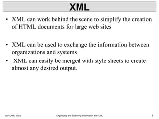 XML
• XML can work behind the scene to simplify the creation
of HTML documents for large web sites
• XML can be used to exchange the information between
organizations and systems
• XML can easily be merged with style sheets to create
almost any desired output.
April 29th, 2003 Organizing and Searching Information with XML 6
 