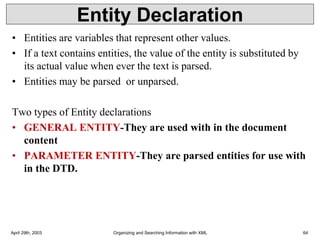 Entity Declaration
• Entities are variables that represent other values.
• If a text contains entities, the value of the entity is substituted by
its actual value when ever the text is parsed.
• Entities may be parsed or unparsed.
Two types of Entity declarations
• GENERAL ENTITY-They are used with in the document
content
• PARAMETER ENTITY-They are parsed entities for use with
in the DTD.
April 29th, 2003 Organizing and Searching Information with XML 64
 