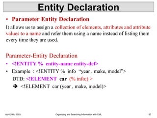 Entity Declaration
• Parameter Entity Declaration
It allows us to assign a collection of elements, attributes and attribute
values to a name and refer them using a name instead of listing them
every time they are used.
Parameter-Entity Declaration
• <!ENTITY % entity-name entity-def>
• Example : <!ENTITY % info “year , make, model”>
DTD: <!ELEMENT car (% info;) >
➔ <!ELEMENT car (year , make, model)>
April 29th, 2003 Organizing and Searching Information with XML 67
 